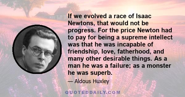 If we evolved a race of Isaac Newtons, that would not be progress. For the price Newton had to pay for being a supreme intellect was that he was incapable of friendship, love, fatherhood, and many other desirable