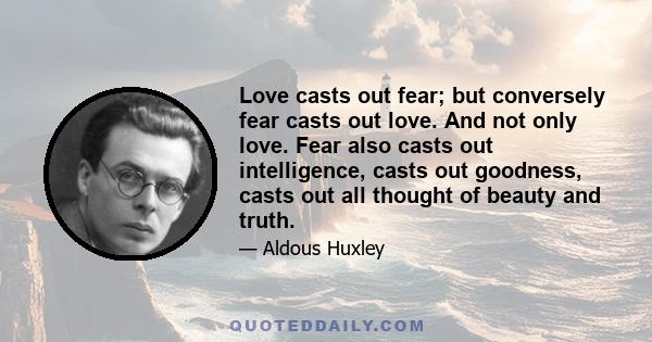 Love casts out fear; but conversely fear casts out love. And not only love. Fear also casts out intelligence, casts out goodness, casts out all thought of beauty and truth.