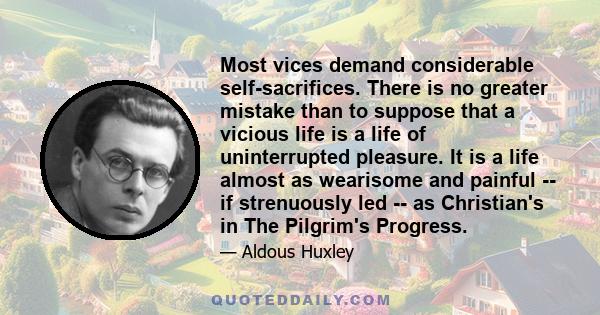 Most vices demand considerable self-sacrifices. There is no greater mistake than to suppose that a vicious life is a life of uninterrupted pleasure. It is a life almost as wearisome and painful -- if strenuously led --