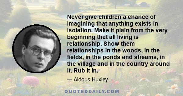 Never give children a chance of imagining that anything exists in isolation. Make it plain from the very beginning that all living is relationship. Show them relationships in the woods, in the fields, in the ponds and