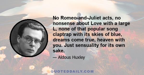 No Romeo-and-Juliet acts, no nonsense about Love with a large L, none of that popular song claptrap with its skies of blue, dreams come true, heaven with you. Just sensuality for its own sake.