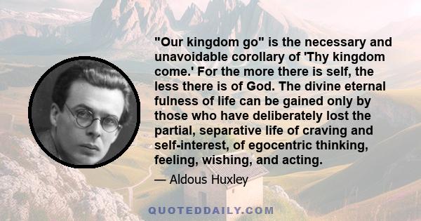 Our kingdom go is the necessary and unavoidable corollary of 'Thy kingdom come.' For the more there is self, the less there is of God. The divine eternal fulness of life can be gained only by those who have deliberately 