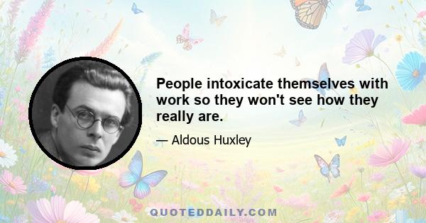 People intoxicate themselves with work so they won't see how they really are.