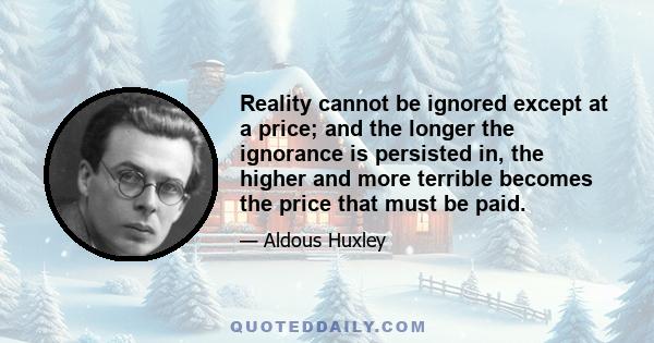 Reality cannot be ignored except at a price; and the longer the ignorance is persisted in, the higher and more terrible becomes the price that must be paid.