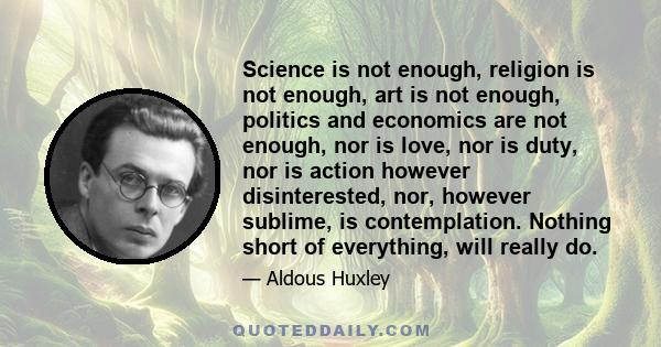 Science is not enough, religion is not enough, art is not enough, politics and economics are not enough, nor is love, nor is duty, nor is action however disinterested, nor, however sublime, is contemplation. Nothing