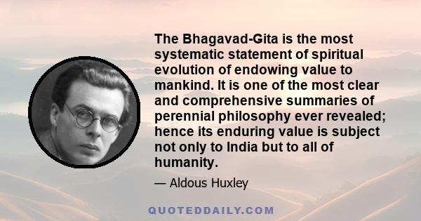 The Bhagavad-Gita is the most systematic statement of spiritual evolution of endowing value to mankind. It is one of the most clear and comprehensive summaries of perennial philosophy ever revealed; hence its enduring