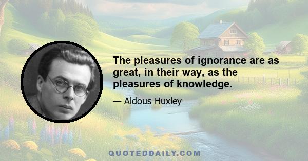 The pleasures of ignorance are as great, in their way, as the pleasures of knowledge.