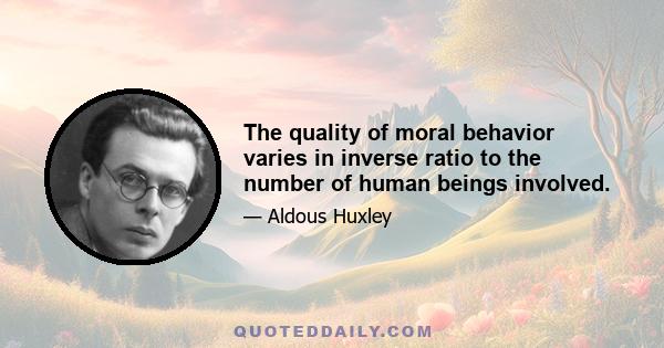 The quality of moral behavior varies in inverse ratio to the number of human beings involved.