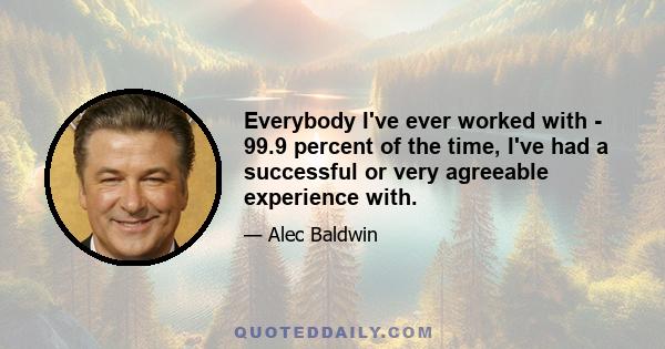 Everybody I've ever worked with - 99.9 percent of the time, I've had a successful or very agreeable experience with.