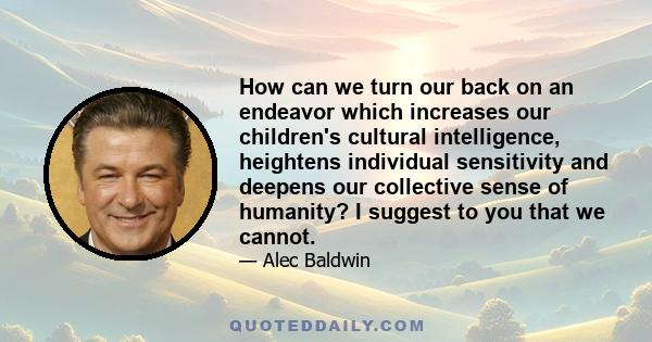 How can we turn our back on an endeavor which increases our children's cultural intelligence, heightens individual sensitivity and deepens our collective sense of humanity? I suggest to you that we cannot.