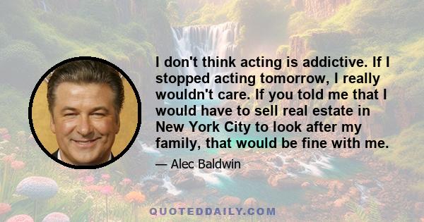 I don't think acting is addictive. If I stopped acting tomorrow, I really wouldn't care. If you told me that I would have to sell real estate in New York City to look after my family, that would be fine with me.