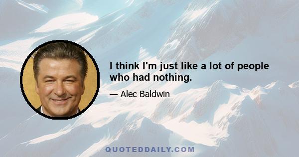 I think I'm just like a lot of people who had nothing.