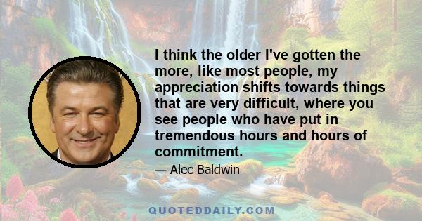 I think the older I've gotten the more, like most people, my appreciation shifts towards things that are very difficult, where you see people who have put in tremendous hours and hours of commitment.