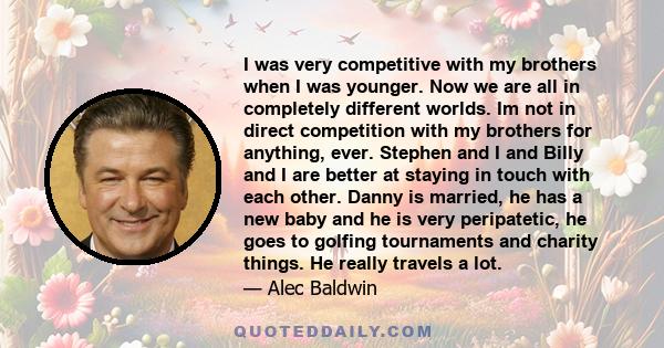 I was very competitive with my brothers when I was younger. Now we are all in completely different worlds. Im not in direct competition with my brothers for anything, ever. Stephen and I and Billy and I are better at