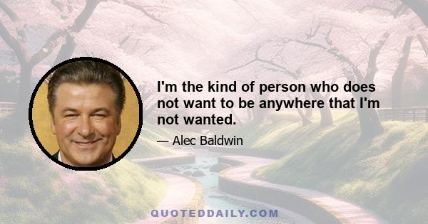 I'm the kind of person who does not want to be anywhere that I'm not wanted.