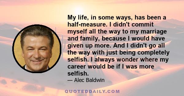 My life, in some ways, has been a half-measure. I didn't commit myself all the way to my marriage and family, because I would have given up more. And I didn't go all the way with just being completely selfish. I always