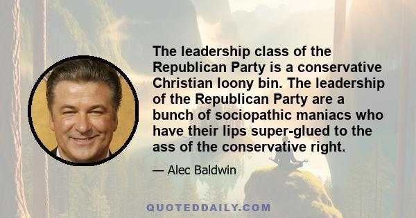 The leadership class of the Republican Party is a conservative Christian loony bin. The leadership of the Republican Party are a bunch of sociopathic maniacs who have their lips super-glued to the ass of the