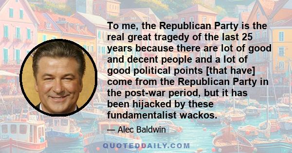 To me, the Republican Party is the real great tragedy of the last 25 years because there are lot of good and decent people and a lot of good political points [that have] come from the Republican Party in the post-war