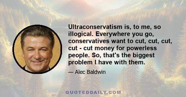 Ultraconservatism is, to me, so illogical. Everywhere you go, conservatives want to cut, cut, cut, cut - cut money for powerless people. So, that's the biggest problem I have with them.