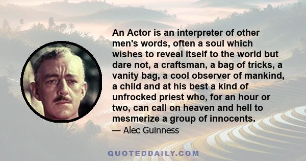 An Actor is an interpreter of other men's words, often a soul which wishes to reveal itself to the world but dare not, a craftsman, a bag of tricks, a vanity bag, a cool observer of mankind, a child and at his best a