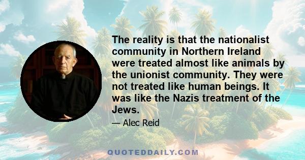 The reality is that the nationalist community in Northern Ireland were treated almost like animals by the unionist community. They were not treated like human beings. It was like the Nazis treatment of the Jews.