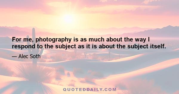 For me, photography is as much about the way I respond to the subject as it is about the subject itself.