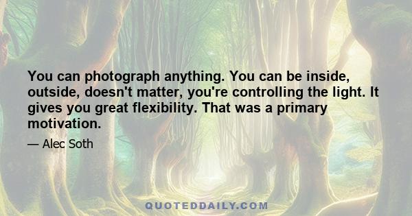 You can photograph anything. You can be inside, outside, doesn't matter, you're controlling the light. It gives you great flexibility. That was a primary motivation.