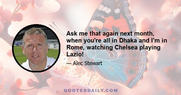 Ask me that again next month, when you're all in Dhaka and I'm in Rome, watching Chelsea playing Lazio!