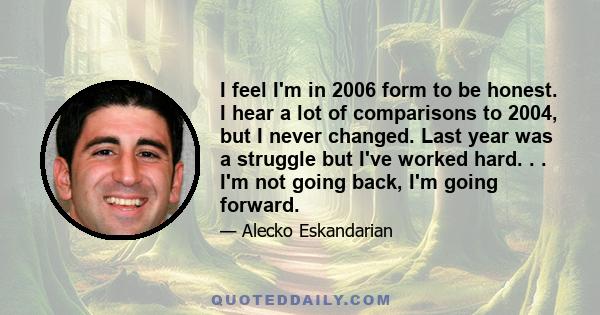 I feel I'm in 2006 form to be honest. I hear a lot of comparisons to 2004, but I never changed. Last year was a struggle but I've worked hard. . . I'm not going back, I'm going forward.