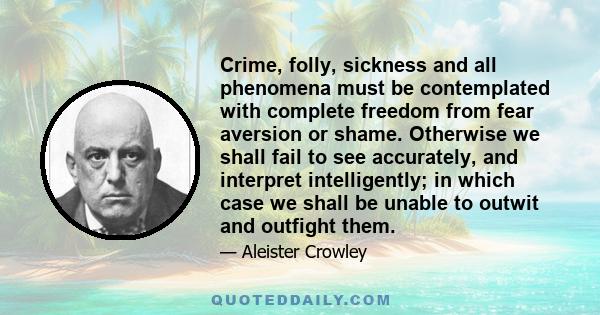 Crime, folly, sickness and all phenomena must be contemplated with complete freedom from fear aversion or shame. Otherwise we shall fail to see accurately, and interpret intelligently; in which case we shall be unable