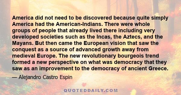 America did not need to be discovered because quite simply America had the American-Indians. There were whole groups of people that already lived there including very developed societies such as the Incas, the Aztecs,