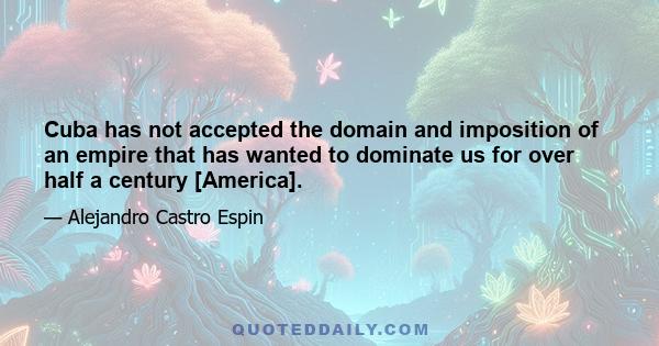 Cuba has not accepted the domain and imposition of an empire that has wanted to dominate us for over half a century [America].