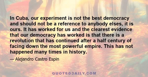 In Cuba, our experiment is not the best democracy and should not be a reference to anybody elses, it is ours. It has worked for us and the clearest evidence that our democracy has worked is that there is a revolution