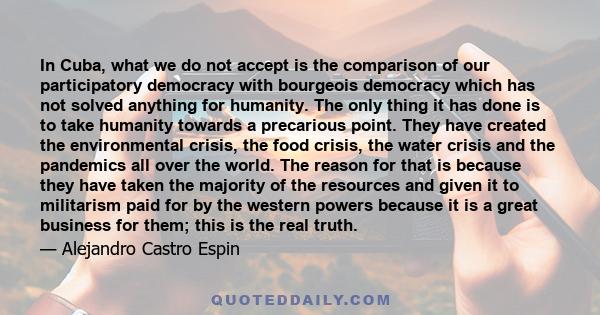 In Cuba, what we do not accept is the comparison of our participatory democracy with bourgeois democracy which has not solved anything for humanity. The only thing it has done is to take humanity towards a precarious