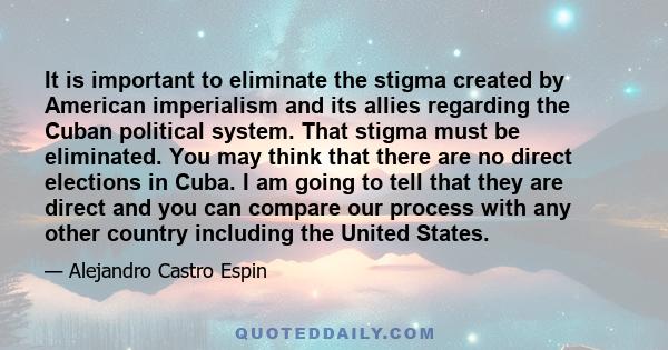 It is important to eliminate the stigma created by American imperialism and its allies regarding the Cuban political system. That stigma must be eliminated. You may think that there are no direct elections in Cuba. I am 