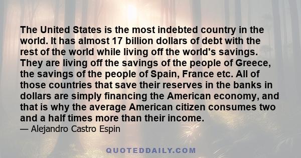 The United States is the most indebted country in the world. It has almost 17 billion dollars of debt with the rest of the world while living off the world's savings. They are living off the savings of the people of