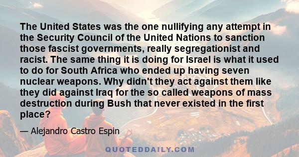 The United States was the one nullifying any attempt in the Security Council of the United Nations to sanction those fascist governments, really segregationist and racist. The same thing it is doing for Israel is what