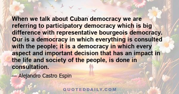 When we talk about Cuban democracy we are referring to participatory democracy which is big difference with representative bourgeois democracy. Our is a democracy in which everything is consulted with the people; it is