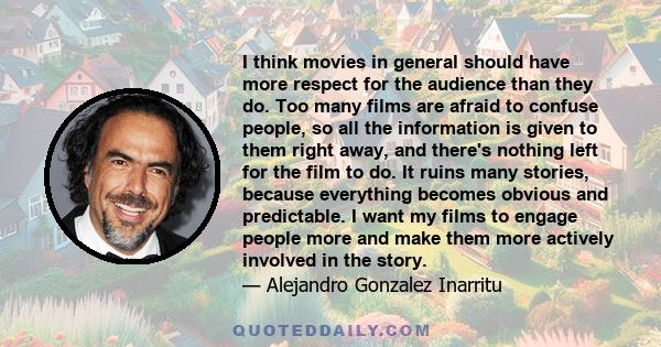 I think movies in general should have more respect for the audience than they do. Too many films are afraid to confuse people, so all the information is given to them right away, and there's nothing left for the film to 