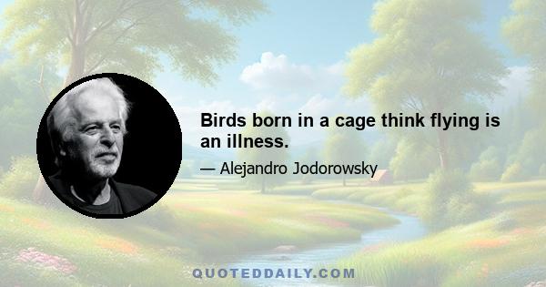 Birds born in a cage think flying is an illness.