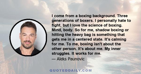 I come from a boxing background. Three generations of boxers. I personally hate to fight, but I love the science of boxing. Mind, body. So for me, shadow boxing or hitting the heavy bag is something that gets me in a