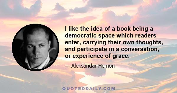 I like the idea of a book being a democratic space which readers enter, carrying their own thoughts, and participate in a conversation, or experience of grace.