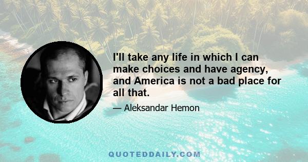 I'll take any life in which I can make choices and have agency, and America is not a bad place for all that.