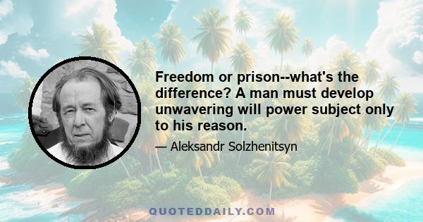 Freedom or prison--what's the difference? A man must develop unwavering will power subject only to his reason.