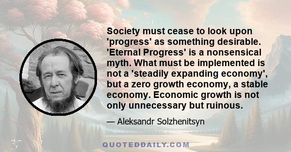 Society must cease to look upon 'progress' as something desirable. 'Eternal Progress' is a nonsensical myth. What must be implemented is not a 'steadily expanding economy', but a zero growth economy, a stable economy.