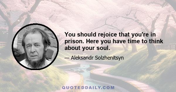 You should rejoice that you're in prison. Here you have time to think about your soul.