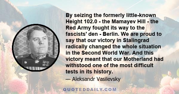 By seizing the formerly little-known Height 102.0 - the Mamayev Hill - the Red Army fought its way to the fascists' den - Berlin. We are proud to say that our victory in Stalingrad radically changed the whole situation