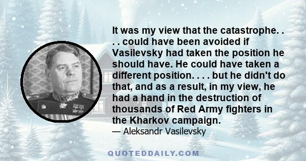 It was my view that the catastrophe. . . . could have been avoided if Vasilevsky had taken the position he should have. He could have taken a different position. . . . but he didn't do that, and as a result, in my view, 