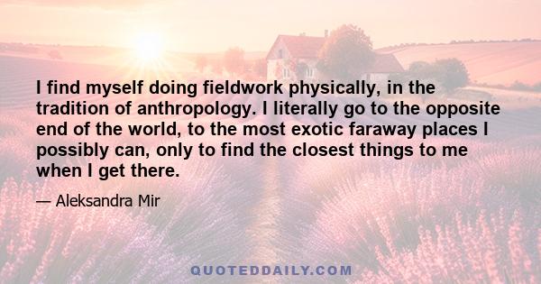 I find myself doing fieldwork physically, in the tradition of anthropology. I literally go to the opposite end of the world, to the most exotic faraway places I possibly can, only to find the closest things to me when I 