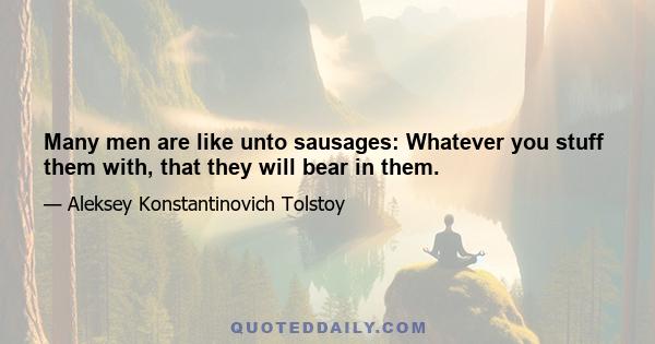 Many men are like unto sausages: Whatever you stuff them with, that they will bear in them.